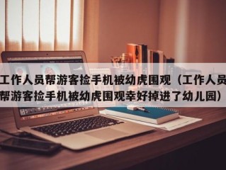 工作人员帮游客捡手机被幼虎围观（工作人员帮游客捡手机被幼虎围观幸好掉进了幼儿园）