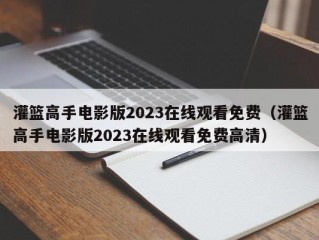 灌篮高手电影版2023在线观看免费（灌篮高手电影版2023在线观看免费高清）