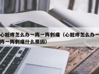 心脏疼怎么办一阵一阵刺痛（心脏疼怎么办一阵一阵刺痛什么原因）