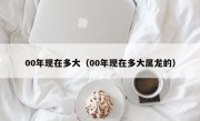 00年现在多大（00年现在多大属龙的）