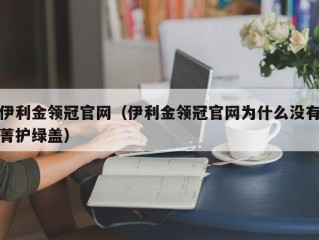 伊利金领冠官网（伊利金领冠官网为什么没有菁护绿盖）