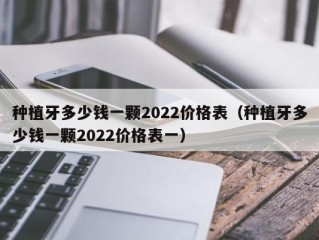 种植牙多少钱一颗2022价格表（种植牙多少钱一颗2022价格表一）