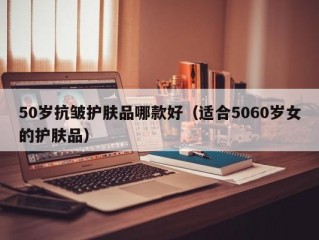 50岁抗皱护肤品哪款好（适合5060岁女的护肤品）