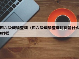 四六级成绩查询（四六级成绩查询时间是什么时候）