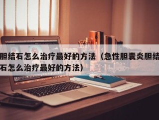 胆结石怎么治疗最好的方法（急性胆囊炎胆结石怎么治疗最好的方法）