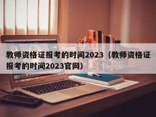 教师资格证报考的时间2023（教师资格证报考的时间2023官网）