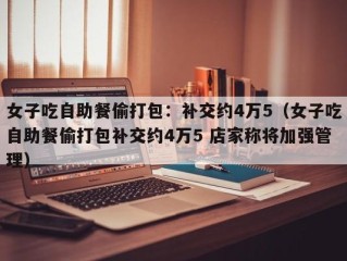 女子吃自助餐偷打包：补交约4万5（女子吃自助餐偷打包补交约4万5 店家称将加强管理）