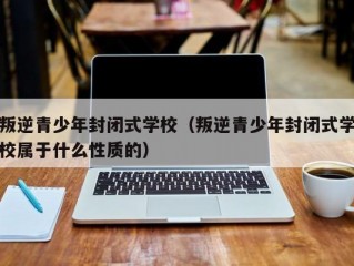 叛逆青少年封闭式学校（叛逆青少年封闭式学校属于什么性质的）