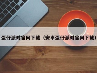 蛋仔派对官网下载（安卓蛋仔派对官网下载）