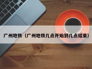 广州地铁（广州地铁几点开始到几点结束）