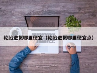 轮胎进货哪里便宜（轮胎进货哪里便宜点）