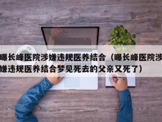 曝长峰医院涉嫌违规医养结合（曝长峰医院涉嫌违规医养结合梦见死去的父亲又死了）