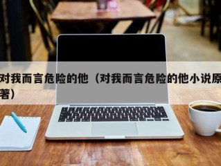 对我而言危险的他（对我而言危险的他小说原著）