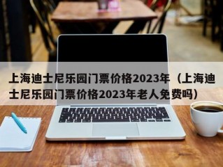 上海迪士尼乐园门票价格2023年（上海迪士尼乐园门票价格2023年老人免费吗）