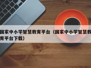 国家中小学智慧教育平台（国家中小学智慧教育平台下载）