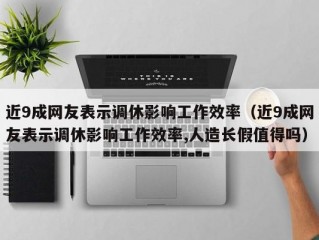 近9成网友表示调休影响工作效率（近9成网友表示调休影响工作效率,人造长假值得吗）