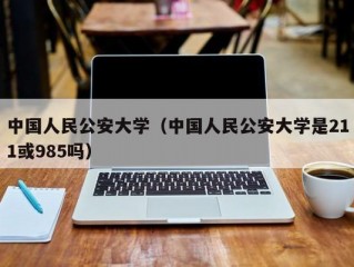 中国人民公安大学（中国人民公安大学是211或985吗）