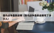 俄乌战争最新进展（俄乌战争最新进展死了多少人）