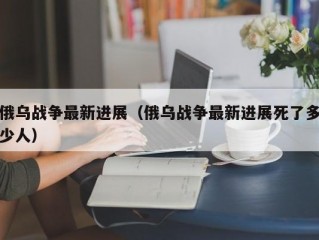 俄乌战争最新进展（俄乌战争最新进展死了多少人）