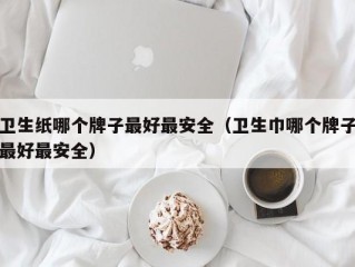 卫生纸哪个牌子最好最安全（卫生巾哪个牌子最好最安全）