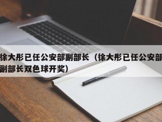 徐大彤已任公安部副部长（徐大彤已任公安部副部长双色球开奖）