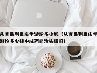 从宜昌到重庆坐游轮多少钱（从宜昌到重庆坐游轮多少钱中成药能治失眠吗）