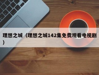 理想之城（理想之城142集免费观看电视剧）