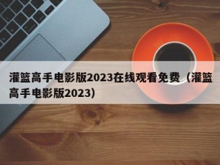 灌篮高手电影版2023在线观看免费（灌篮高手电影版2023）