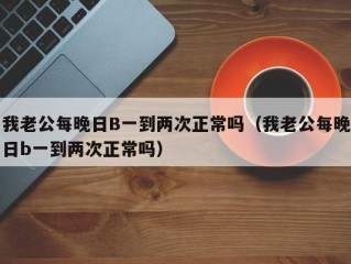 我老公每晚日B一到两次正常吗（我老公每晚日b一到两次正常吗）