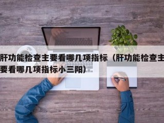 肝功能检查主要看哪几项指标（肝功能检查主要看哪几项指标小三阳）