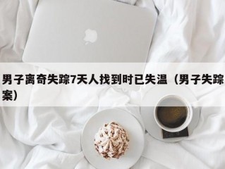 男子离奇失踪7天人找到时已失温（男子失踪案）