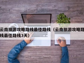 云南旅游攻略路线最佳路线（云南旅游攻略路线最佳路线3天）