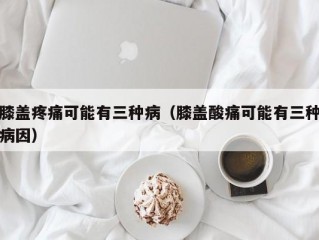 膝盖疼痛可能有三种病（膝盖酸痛可能有三种病因）