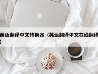 英语翻译中文转换器（英语翻译中文在线翻译）