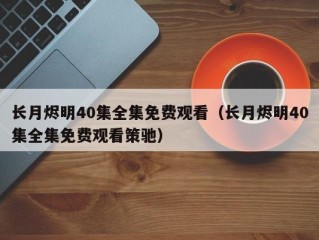 长月烬明40集全集免费观看（长月烬明40集全集免费观看策驰）