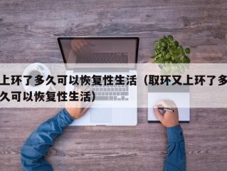 上环了多久可以恢复性生活（取环又上环了多久可以恢复性生活）