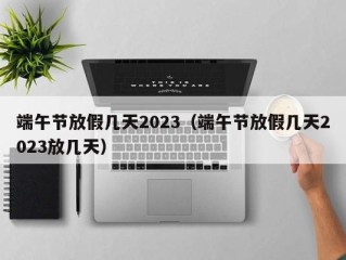 端午节放假几天2023（端午节放假几天2023放几天）