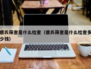 唐氏筛查是什么检查（唐氏筛查是什么检查多少钱）