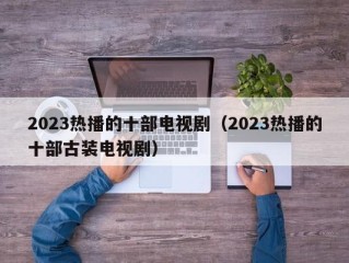 2023热播的十部电视剧（2023热播的十部古装电视剧）