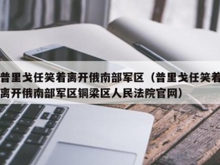 普里戈任笑着离开俄南部军区（普里戈任笑着离开俄南部军区铜梁区人民法院官网）