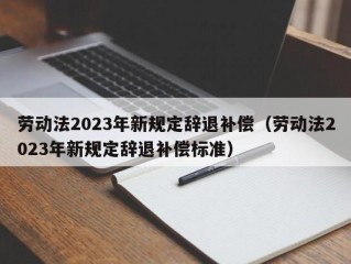 劳动法2023年新规定辞退补偿（劳动法2023年新规定辞退补偿标准）