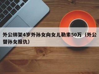 外公绑架4岁外孙女向女儿勒索50万（外公替孙女报仇）