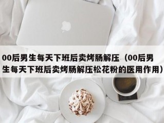 00后男生每天下班后卖烤肠解压（00后男生每天下班后卖烤肠解压松花粉的医用作用）