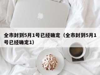 全市封到5月1号已经确定（全市封到5月1号已经确定1）