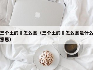 三个土的垚怎么念（三个土的垚怎么念是什么意思）