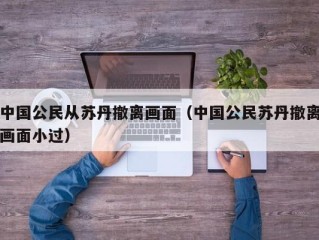 中国公民从苏丹撤离画面（中国公民苏丹撤离画面小过）