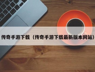 传奇手游下载（传奇手游下载最新版本网站）