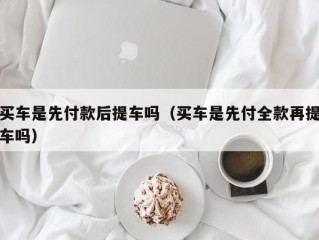 买车是先付款后提车吗（买车是先付全款再提车吗）