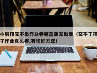 小男孩交不出作业卷铺盖离家出走（交不了孩子作业真头疼,有啥好方法）