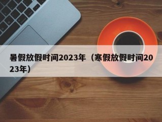 暑假放假时间2023年（寒假放假时间2023年）